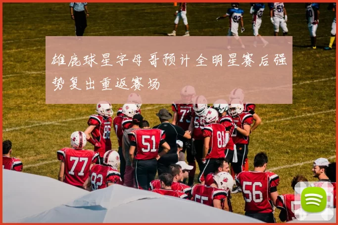 雄鹿球星字母哥预计全明星赛后强势复出重返赛场