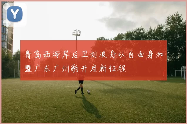 青岛西海岸后卫刘浪舟以自由身加盟广东广州豹开启新征程