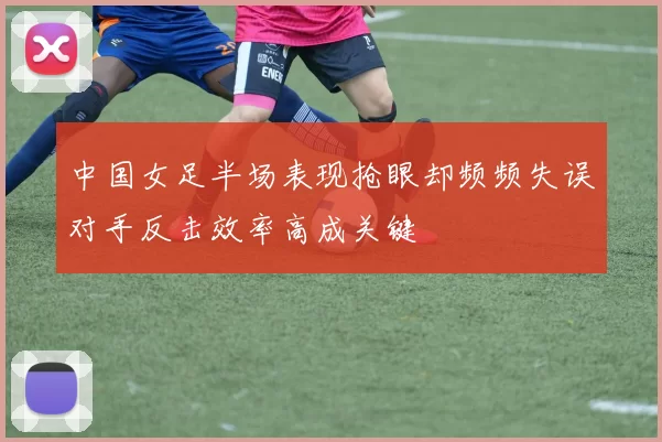 中国女足半场表现抢眼却频频失误对手反击效率高成关键