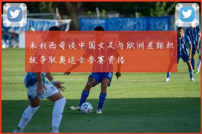 米利西奇谈中国女足与欧洲差距积极争取奥运会参赛资格