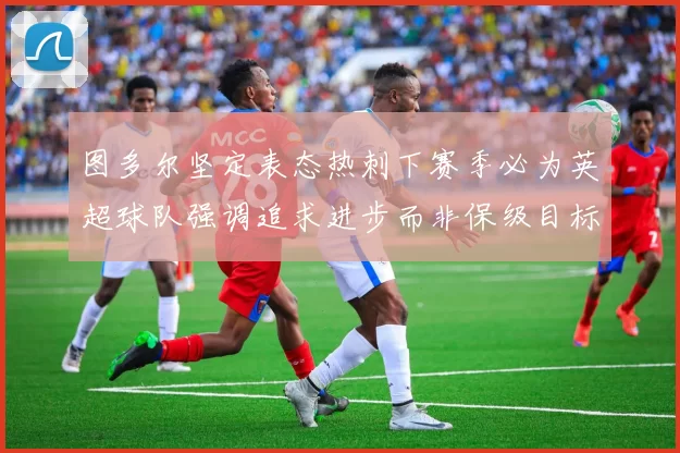 图多尔坚定表态热刺下赛季必为英超球队强调追求进步而非保级目标