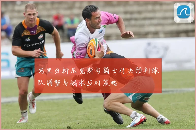 老里分析尼克斯与骑士对决预判球队调整与战术应对策略