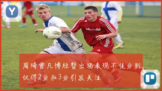 周琦曾凡博短暂出场表现不佳分别仅得2分和3分引发关注
