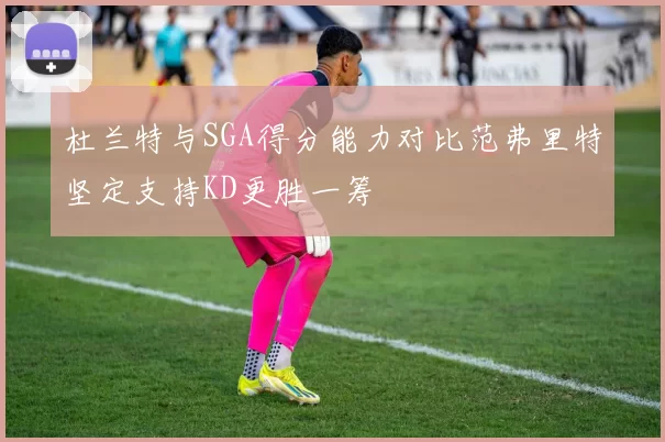 杜兰特与SGA得分能力对比范弗里特坚定支持KD更胜一筹