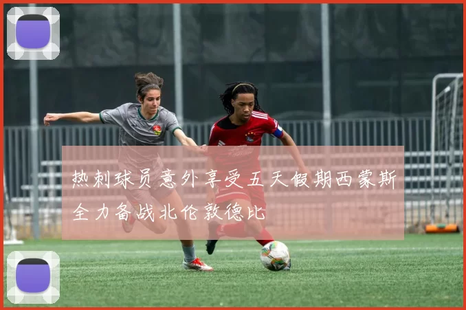 热刺球员意外享受五天假期西蒙斯全力备战北伦敦德比