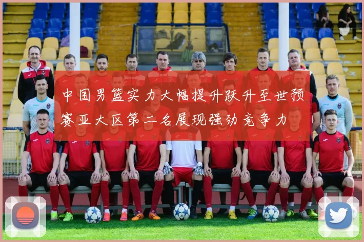 中国男篮实力大幅提升跃升至世预赛亚大区第二名展现强劲竞争力