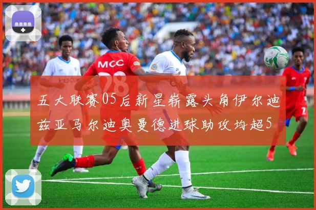 五大联赛05后新星崭露头角伊尔迪兹亚马尔迪奥曼德进球助攻均超5