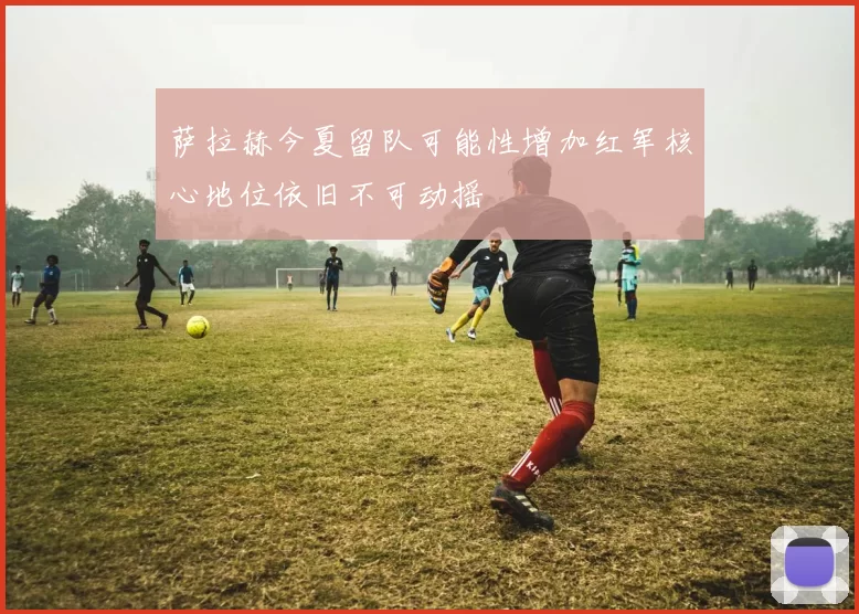 萨拉赫今夏留队可能性增加红军核心地位依旧不可动摇