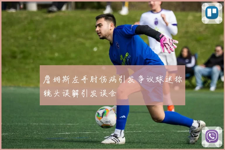 詹姆斯左手肘伤病引发争议球迷称镜头误解引发误会