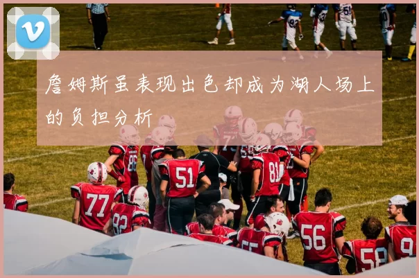 詹姆斯虽表现出色却成为湖人场上的负担分析